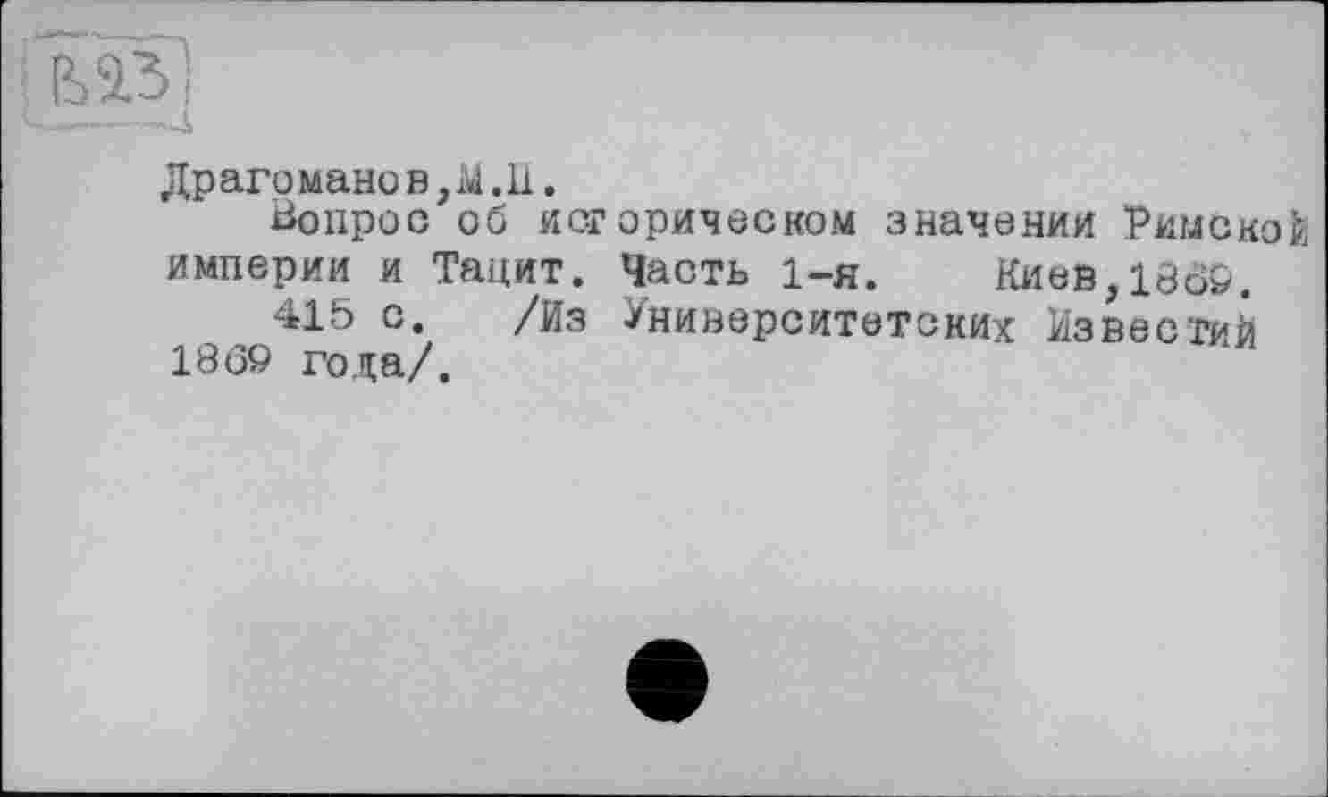 ﻿.—- • -4
Драго мано в, M. II.
Вопрос об исгорическом значении Римской империи и Тацит. Часть 1-я.	Киев,1309.
415 с. /Из Университетских Известий 1869 года/.